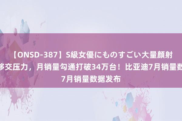 【ONSD-387】S級女優にものすごい大量顔射4時間 移交压力，月销量勾通打破34万台！比亚迪7月销量数据发布