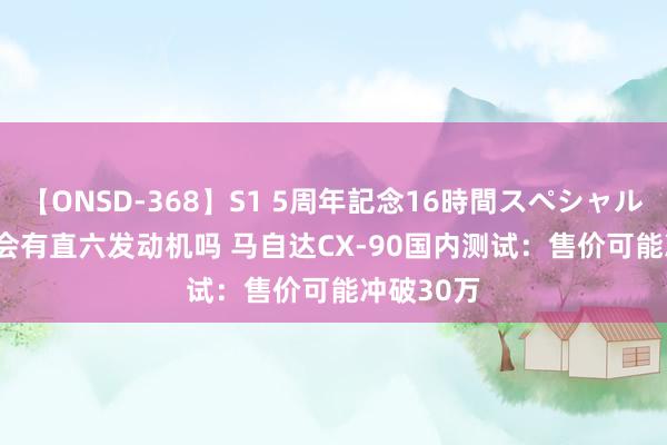 【ONSD-368】S1 5周年記念16時間スペシャル WHITE 会有直六发动机吗 马自达CX-90国内测试：售价可能冲破30万