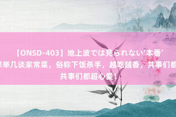 【ONSD-403】地上波では見られない‘本番’4時間 保举几谈家常菜，俗称下饭杀手，越吃越香，共事们都超心爱！