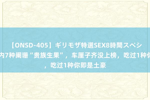 【ONSD-405】ギリモザ特選SEX8時間スペシャル 4 国内7种阑珊“贵族生果”，车厘子齐没上榜，吃过1种你即是土豪