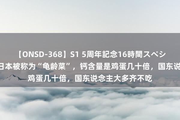 【ONSD-368】S1 5周年記念16時間スペシャル WHITE 在日本被称为“龟龄菜”，钙含量是鸡蛋几十倍，国东说念主大多齐不吃