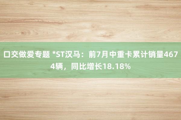 口交做爱专题 *ST汉马：前7月中重卡累计销量4674辆，同比增长18.18%