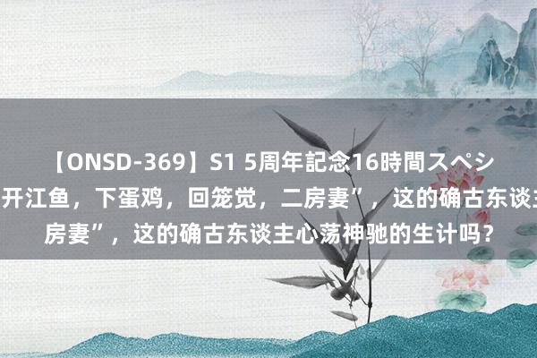 【ONSD-369】S1 5周年記念16時間スペシャル RED 老话说：“开江鱼，下蛋鸡，回笼觉，二房妻”，这的确古东谈主心荡神驰的生计吗？