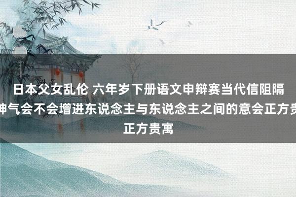 日本父女乱伦 六年岁下册语文申辩赛当代信阻隔流神气会不会增进东说念主与东说念主之间的意会正方贵寓