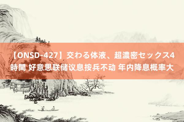 【ONSD-427】交わる体液、超濃密セックス4時間 好意思联储议息按兵不动 年内降息概率大