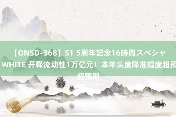 【ONSD-368】S1 5周年記念16時間スペシャル WHITE 开释流动性1万亿元！本年头度降准幅度超预期