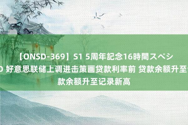 【ONSD-369】S1 5周年記念16時間スペシャル RED 好意思联储上调进击策画贷款利率前 贷款余额升至记录新高