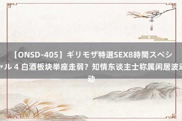 【ONSD-405】ギリモザ特選SEX8時間スペシャル 4 白酒板块举座走弱？知情东谈主士称属闲居波动