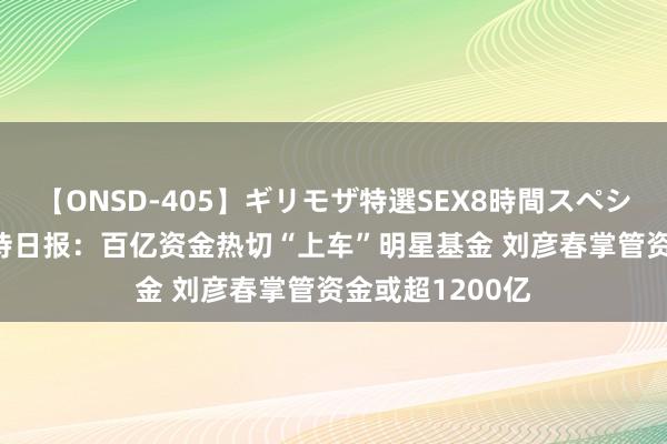 【ONSD-405】ギリモザ特選SEX8時間スペシャル 4 基金管待日报：百亿资金热切“上车”明星基金 刘彦春掌管资金或超1200亿