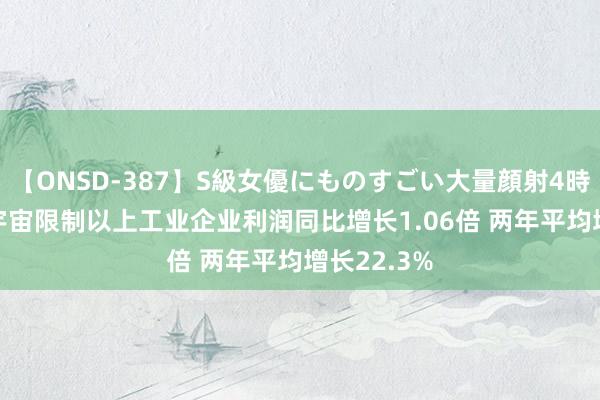 【ONSD-387】S級女優にものすごい大量顔射4時間 1-4月宇宙限制以上工业企业利润同比增长1.06倍 两年平均增长22.3%