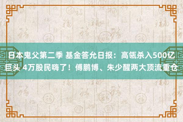 日本鬼父第二季 基金答允日报：高瓴杀入500亿巨头 4万股民嗨了！傅鹏博、朱少醒两大顶流重仓