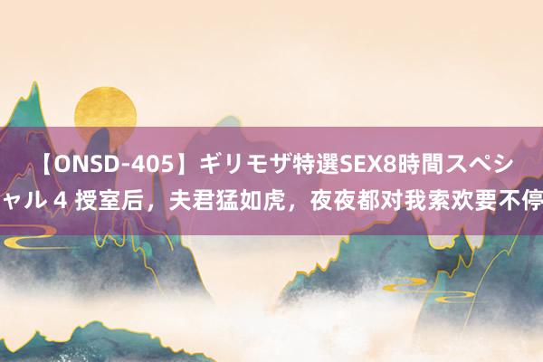 【ONSD-405】ギリモザ特選SEX8時間スペシャル 4 授室后，夫君猛如虎，夜夜都对我索欢要不停