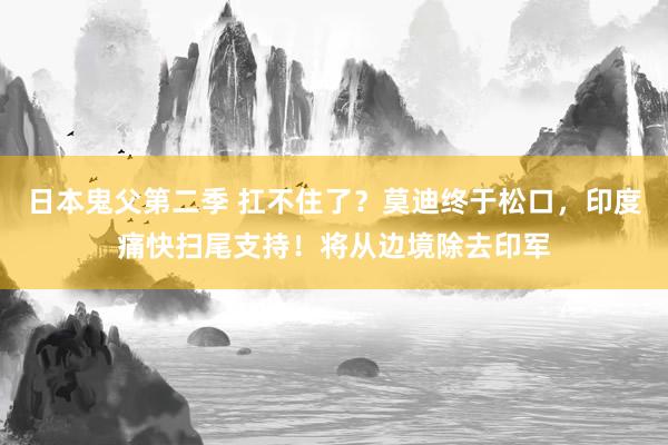 日本鬼父第二季 扛不住了？莫迪终于松口，印度痛快扫尾支持！将从边境除去印军