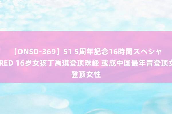 【ONSD-369】S1 5周年記念16時間スペシャル RED 16岁女孩丁禹琪登顶珠峰 或成中国最年青登顶女性