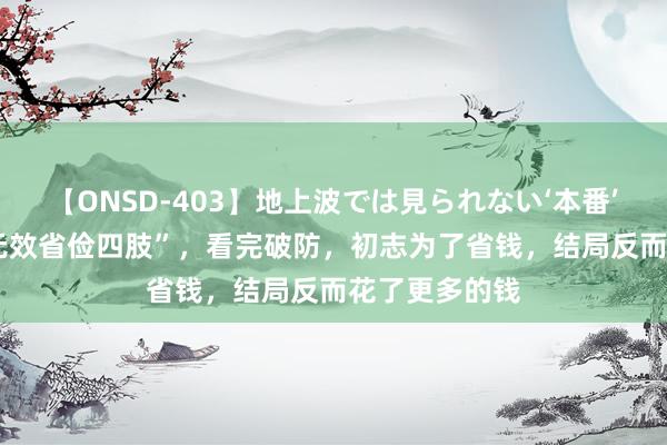 【ONSD-403】地上波では見られない‘本番’4時間 7种“无效省俭四肢”，看完破防，初志为了省钱，结局反而花了更多的钱