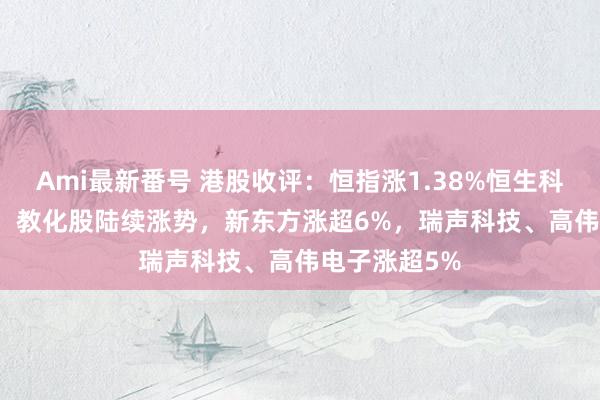 Ami最新番号 港股收评：恒指涨1.38%恒生科指涨1.19%！教化股陆续涨势，新东方涨超6%，瑞声科技、高伟电子涨超5%