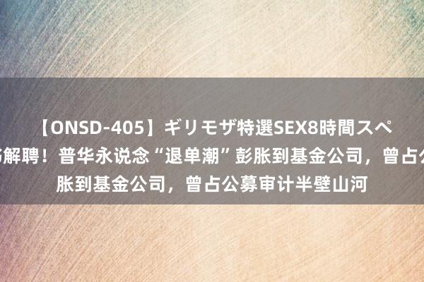 【ONSD-405】ギリモザ特選SEX8時間スペシャル 4 3家秘书解聘！普华永说念“退单潮”彭胀到基金公司，曾占公募审计半壁山河