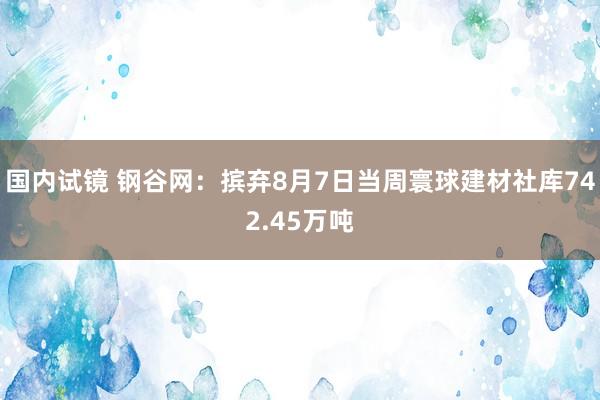 国内试镜 钢谷网：摈弃8月7日当周寰球建材社库742.45万吨