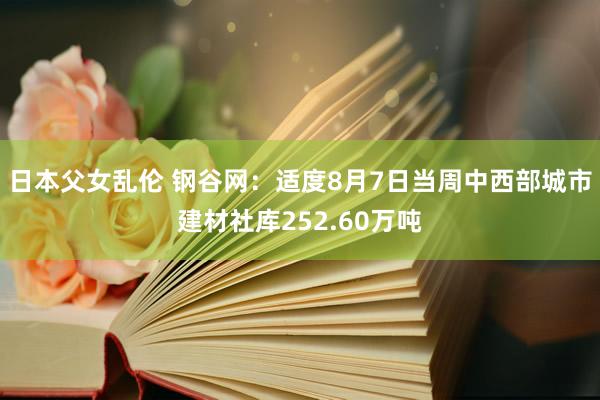 日本父女乱伦 钢谷网：适度8月7日当周中西部城市建材社库252.60万吨