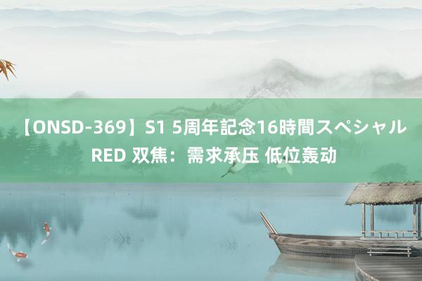 【ONSD-369】S1 5周年記念16時間スペシャル RED 双焦：需求承压 低位轰动