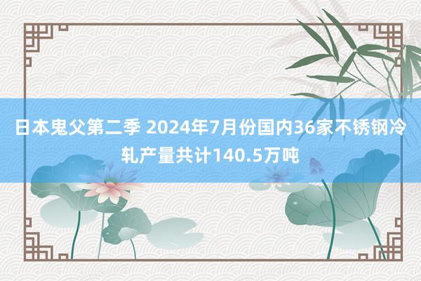 日本鬼父第二季 2024年7月份国内36家不锈钢冷轧产量共计140.5万吨