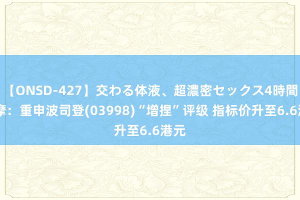 【ONSD-427】交わる体液、超濃密セックス4時間 小摩：重申波司登(03998)“增捏”评级 指标价升至6.6港元