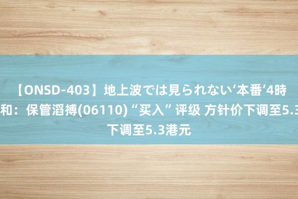 【ONSD-403】地上波では見られない‘本番’4時間 大和：保管滔搏(06110)“买入”评级 方针价下调至5.3港元