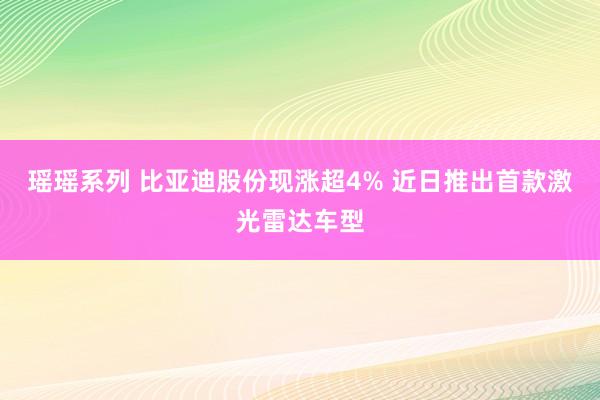 瑶瑶系列 比亚迪股份现涨超4% 近日推出首款激光雷达车型