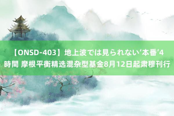 【ONSD-403】地上波では見られない‘本番’4時間 摩根平衡精选混杂型基金8月12日起肃穆刊行