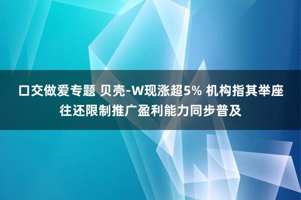 口交做爱专题 贝壳-W现涨超5% 机构指其举座往还限制推广盈利能力同步普及