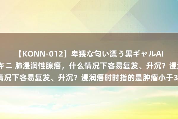 【KONN-012】卑猥な匂い漂う黒ギャルAIKAの中出しグイ込みビキニ 肺浸润性腺癌，什么情况下容易复发、升沉？浸润癌时时指的是肿瘤小于3c