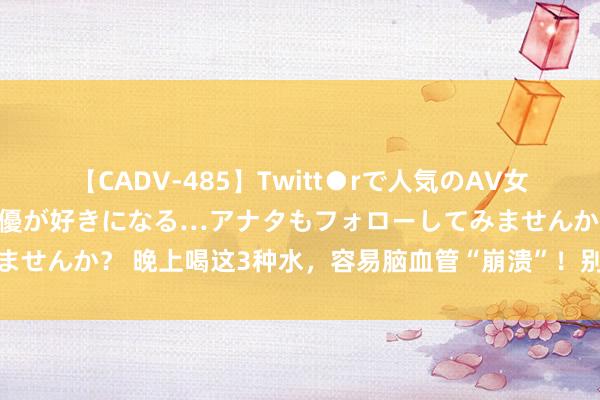 【CADV-485】Twitt●rで人気のAV女優 SNSでますますAV女優が好きになる…アナタもフォローしてみませんか？ 晚上喝这3种水，容易脑血管“崩溃”！别让睡前风俗害了你