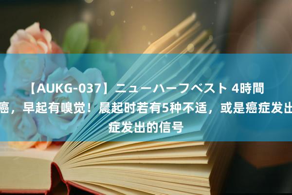 【AUKG-037】ニューハーフベスト 4時間 体内有癌，早起有嗅觉！晨起时若有5种不适，或是癌症发出的信号