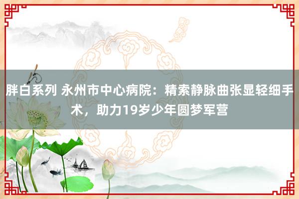 胖白系列 永州市中心病院：精索静脉曲张显轻细手术，助力19岁少年圆梦军营