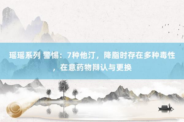 瑶瑶系列 警惕：7种他汀，降脂时存在多种毒性，在意药物辩认与更换