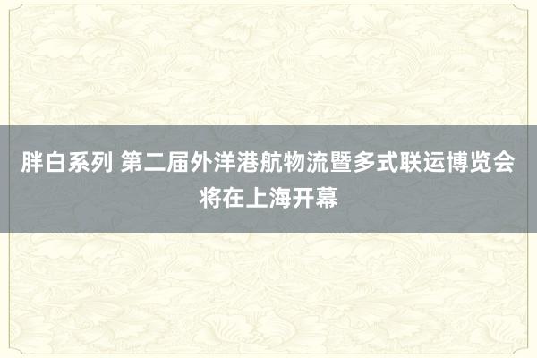 胖白系列 第二届外洋港航物流暨多式联运博览会将在上海开幕