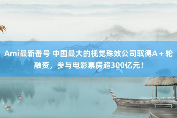 Ami最新番号 中国最大的视觉殊效公司取得A＋轮融资，参与电影票房超300亿元！