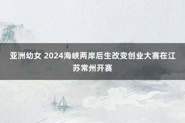 亚洲幼女 2024海峡两岸后生改变创业大赛在江苏常州开赛