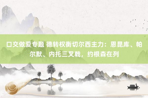 口交做爱专题 德转权衡切尔西主力：恩昆库、帕尔默、内托三叉戟，约根森在列