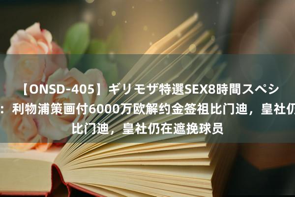 【ONSD-405】ギリモザ特選SEX8時間スペシャル 4 西媒：利物浦策画付6000万欧解约金签祖比门迪，皇社仍在遮挽球员