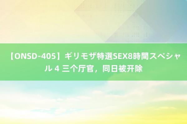 【ONSD-405】ギリモザ特選SEX8時間スペシャル 4 三个厅官，同日被开除