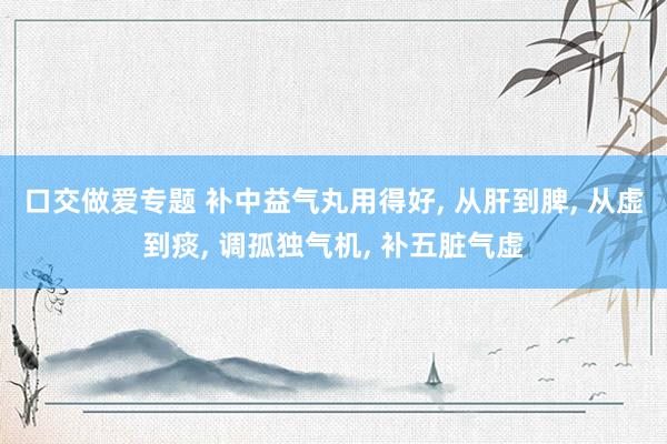 口交做爱专题 补中益气丸用得好， 从肝到脾， 从虚到痰， 调孤独气机， 补五脏气虚