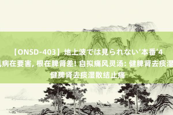 【ONSD-403】地上波では見られない‘本番’4時間 痛风病在要害， 根在脾肾差! 自拟痛风灵汤: 健脾肾去痰湿散结止痛