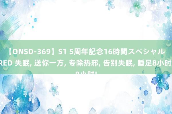 【ONSD-369】S1 5周年記念16時間スペシャル RED 失眠， 送你一方， 专除热邪， 告别失眠， 睡足8小时!