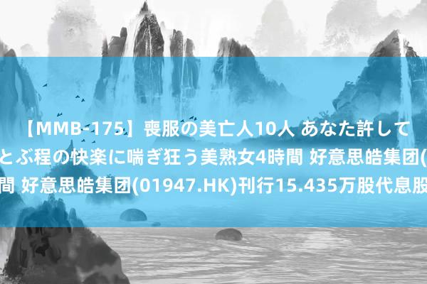 【MMB-175】喪服の美亡人10人 あなた許してください 意識がぶっとぶ程の快楽に喘ぎ狂う美熟女4時間 好意思皓集团(01947.HK)刊行15.435万股代息股份