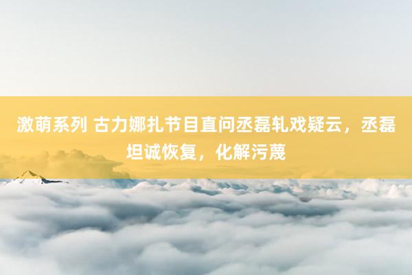 激萌系列 古力娜扎节目直问丞磊轧戏疑云，丞磊坦诚恢复，化解污蔑