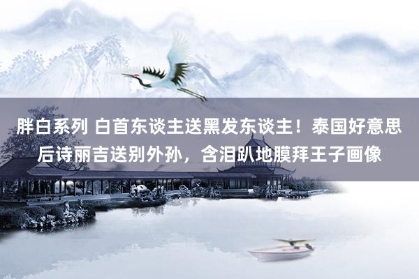 胖白系列 白首东谈主送黑发东谈主！泰国好意思后诗丽吉送别外孙，含泪趴地膜拜王子画像