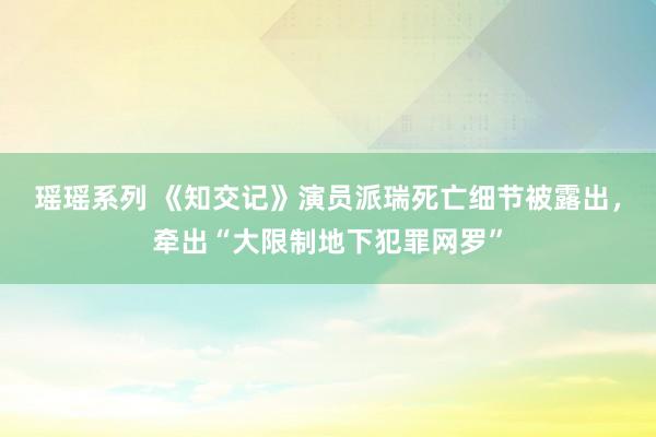 瑶瑶系列 《知交记》演员派瑞死亡细节被露出，牵出“大限制地下犯罪网罗”