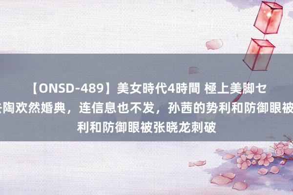 【ONSD-489】美女時代4時間 極上美脚セックス 不去陶欢然婚典，连信息也不发，孙茜的势利和防御眼被张晓龙刺破