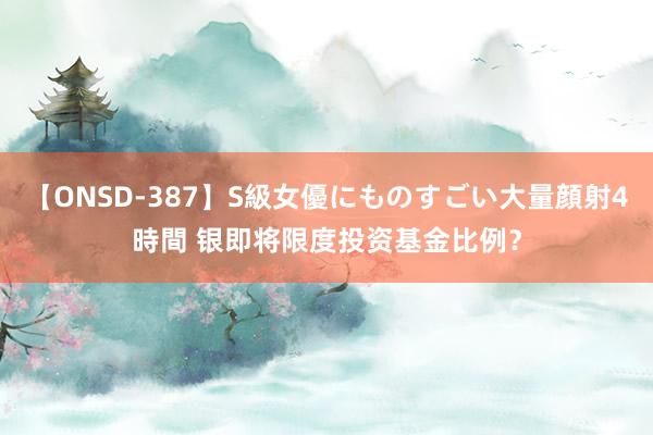 【ONSD-387】S級女優にものすごい大量顔射4時間 银即将限度投资基金比例？